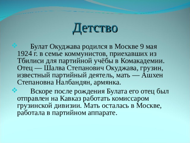 Детство  Булат Окуджава родился в Москве 9 мая 1924 г. в семье коммунистов, приехавших из Тбилиси для партийной учёбы в Комакадемии. Отец — Шалва Степанович Окуджава, грузин, известный партийный деятель, мать — Ашхен Степановна Налбандян, армянка.  Вскоре после рождения Булата его отец был отправлен на Кавказ работать комиссаром грузинской дивизии. Мать осталась в Москве, работала в партийном аппарате. 