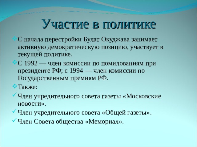 Участие в политике С начала перестройки Булат Окуджава занимает активную демократическую позицию, участвует в текущей политике. С 1992 — член комиссии по помилованиям при президенте РФ; с 1994 — член комиссии по Государственным премиям РФ. Также: Член учредительного совета газеты «Московские новости». Член учредительного совета «Общей газеты». Член Совета общества «Мемориал». 