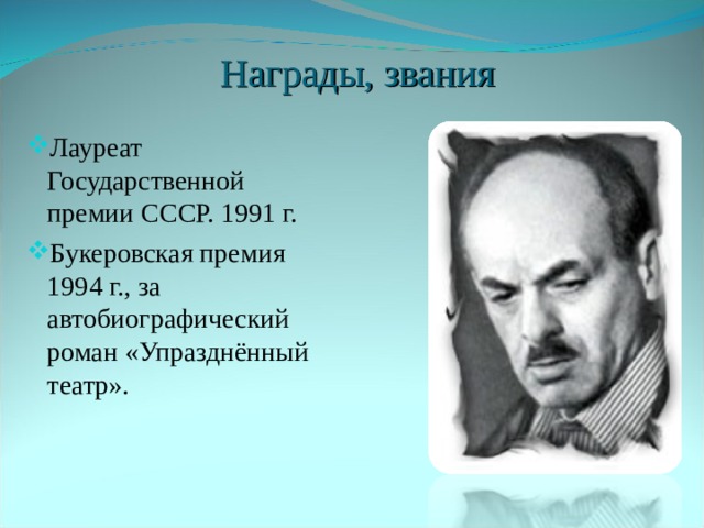   Награды, звания Лауреат Государственной премии СССР. 1991 г. Букеровская премия 1994 г., за автобиографический роман «Упразднённый театр». Бу́керовская пре́мия ( Booker Prize ) — одна из самых престижных наград в мире английской литературы. Присуждается автору, проживающему в одной из стран Содружества наций, Ирландии или Зимбабве, за роман, написанный на английском языке. Победитель получает чек на сумму 50 тысяч фунтов стерлингов (до 2002 года призовая сумма составляла 21 тысячу фунтов). Впервые вручение награды состоялось в 1969 году. С 2002 года спонсором Букеровской премии выступает группа компаний Man, потому полное официальное название премии — The Man Booker Prize .  