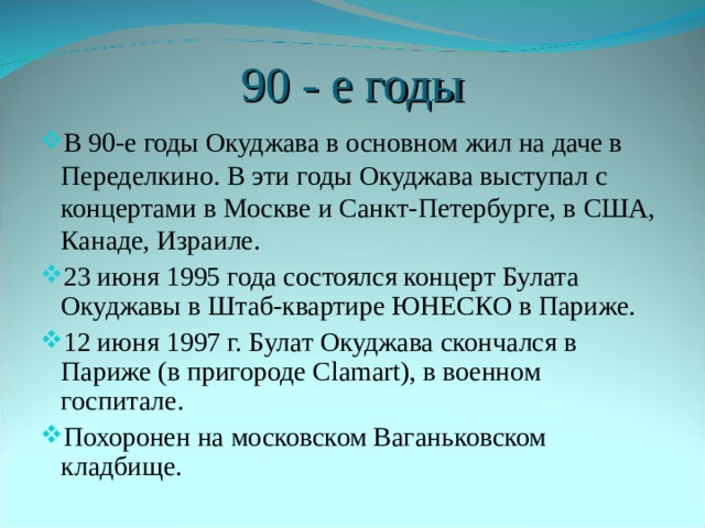 90 - е годы В 90-е годы Окуджава в основном жил на даче в Переделкино. В эти годы Окуджава выступал с концертами в Москве и Санкт-Петербурге, в США, Канаде, Израиле. 23 июня 1995 года состоялся концерт Булата Окуджавы в Штаб-квартире ЮНЕСКО в Париже. 12 июня 1997 г. Булат Окуджава скончался в Париже (в пригороде Сlamart), в военном госпитале. Похоронен на московском Ваганьковском кладбище. 