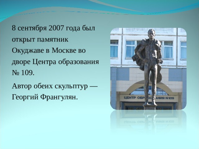  8 сентября 2007 года был открыт памятник Окуджаве в Москве во дворе Центра образования № 109.  Автор обеих скульптур — Георгий Франгулян. 