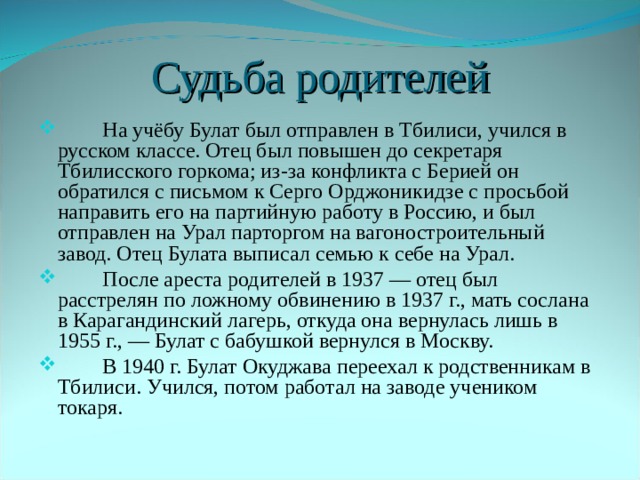Судьба родителей  На учёбу Булат был отправлен в Тбилиси, учился в русском классе. Отец был повышен до секретаря Тбилисского горкома; из-за конфликта с Берией он обратился с письмом к Серго Орджоникидзе с просьбой направить его на партийную работу в Россию, и был отправлен на Урал парторгом на вагоностроительный завод. Отец Булата выписал семью к себе на Урал.  После ареста родителей в 1937 — отец был расстрелян по ложному обвинению в 1937 г., мать сослана в Карагандинский лагерь, откуда она вернулась лишь в 1955 г., — Булат с бабушкой вернулся в Москву.  В 1940 г. Булат Окуджава переехал к родственникам в Тбилиси. Учился, потом работал на заводе учеником токаря. 