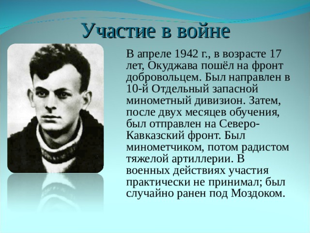 Участие в войне  В апреле 1942 г., в возрасте 17 лет, Окуджава пошёл на фронт добровольцем. Был направлен в 10-й Отдельный запасной минометный дивизион. Затем, после двух месяцев обучения, был отправлен на Северо-Кавказский фронт. Был минометчиком, потом радистом тяжелой артиллерии. В военных действиях участия практически не принимал; был случайно ранен под Моздоком. 