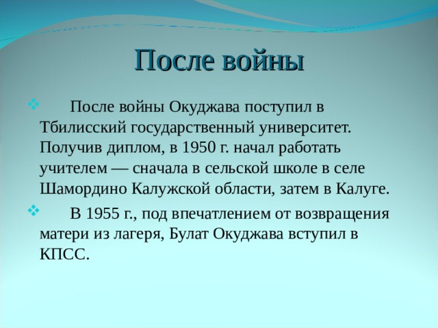 После войны  После войны Окуджава поступил в Тбилисский государственный университет. Получив диплом, в 1950 г. начал работать учителем — сначала в сельской школе в селе Шамордино Калужской области, затем в Калуге.  В 1955 г., под впечатлением от возвращения матери из лагеря, Булат Окуджава вступил в КПСС. 