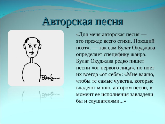 Авторская песня  «Для меня авторская песня — это прежде всего стихи. Поющий поэт», — так сам Булат Окуджава определяет специфику жанра. Булат Окуджава редко пишет песни «от первого лица», но поет их всегда «от себя»: «Мне важно, чтобы те самые чувства, которые владеют мною, автором песни, в момент ее исполнения завладели бы и слушателями...» 
