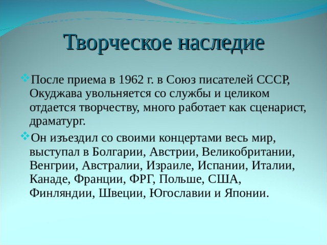 Творческое наследие После приема в 1962 г. в Союз писателей СССР, Окуджава увольняется со службы и целиком отдается творчеству, много работает как сценарист, драматург. Он изъездил со своими концертами весь мир, выступал в Болгарии, Австрии, Великобритании, Венгрии, Австралии, Израиле, Испании, Италии, Канаде, Франции, ФРГ, Польше, США, Финляндии, Швеции, Югославии и Японии. 