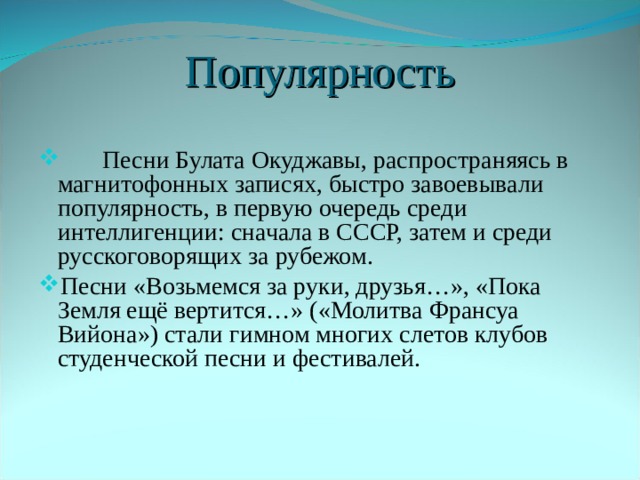 Популярность  Песни Булата Окуджавы, распространяясь в магнитофонных записях, быстро завоевывали популярность, в первую очередь среди интеллигенции: сначала в СССР, затем и среди русскоговорящих за рубежом. Песни «Возьмемся за руки, друзья…», «Пока Земля ещё вертится…» («Молитва Франсуа Вийона») стали гимном многих слетов клубов студенческой песни и фестивалей. 