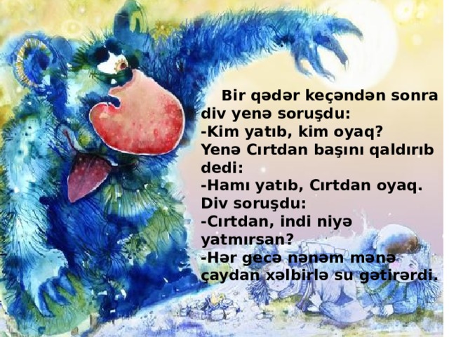 Bir qədər keçəndən sonra div yenə soruşdu:  -Kim yatıb, kim oyaq?  Yenə Cırtdan başını qaldırıb dedi:  -Hamı yatıb, Cırtdan oyaq.  Div soruşdu:  -Cırtdan, indi niyə yatmırsan?  -Hər gecə nənəm mənə çaydan xəlbirlə su gətirərdi. Mustafayeva Rəsmiyyə-182 