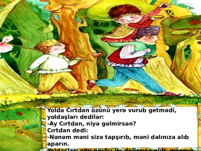 Yolda Cırtdan özünü yerə vurub getmədi, yoldaşları dedilər:  -Ay Cırtdan, niyə gəlmirsən?  Cırtdan dedi:  -Nənəm məni sizə tapşırıb, məni dalınıza alıb aparın.  Yoldaşları onu növbə ilə dallarına alıb, meşəyə gətirdilər. Yolda Cırtdan özünü yerə vurub getmədi, yoldaşları dedilər:  -Ay Cırtdan, niyə gəlmirsən?  Cırtdan dedi:  -Nənəm məni sizə tapşırıb, məni dalınıza alıb aparın.  Yoldaşları onu növbə ilə dallarına alıb, meşəyə gətirdilər . Mustafayeva Rəsmiyyə-182 