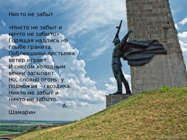 Никто не забыт   «Никто не забыт и ничто не забыто» -  Горящая надпись на глыбе гранита.  Поблекшими листьями ветер играет  И снегом холодным венки засыпает.  Но, словно огонь, у подножья – гвоздика.  Никто не забыт и ничто не забыто.  А. Шамарин 