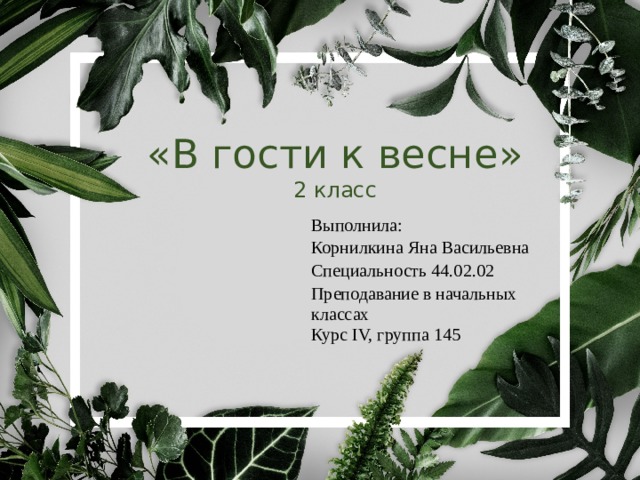  «В гости к весне»  2 класс Выполнила: Корнилкина Яна Васильевна Специальность 44.02.02 Преподавание в начальных классах Курс IV, группа 145 