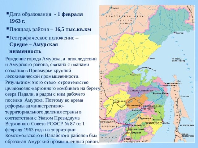 Дата образования - 1 февраля 1963 г. Площадь района – 16,5 тыс.кв.км Географическое положение – Средне – Амурская низменность Рождение города Амурска, а впоследствии и Амурского района, связано с планами создания в Приамурье крупной лесохимической промышленности. Результатом этого стало строительство целлюлозно-картонного комбината на берегу озера Падали, а рядом с ним рабочего поселка Амурска. Поэтому во время реформы административно-территориального деления страны в соответствии с Указом Президиума Верховного Совета РСФСР № 87 от 1 февраля 1963 года на территории Комсомольского и Нанайского районов был образован Амурский промышленный район. 