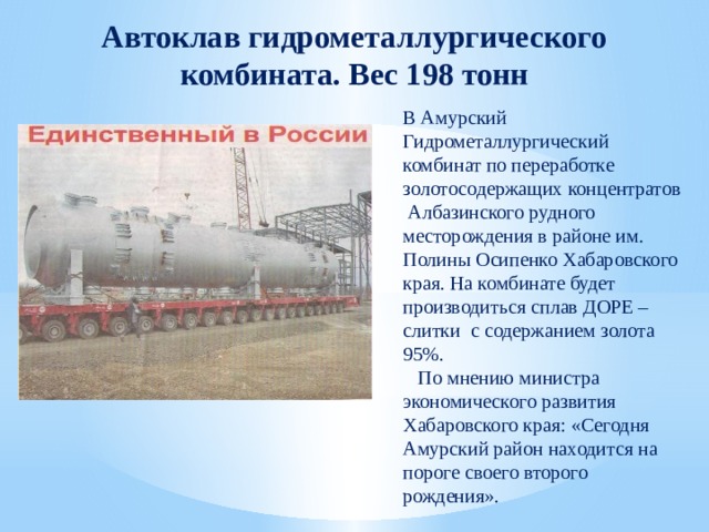 Автоклав гидрометаллургического комбината. Вес 198 тонн В Амурский Гидрометаллургический комбинат по переработке золотосодержащих концентратов Албазинского рудного месторождения в районе им. Полины Осипенко Хабаровского края. На комбинате будет производиться сплав ДОРЕ – слитки с содержанием золота 95%.  По мнению министра экономического развития Хабаровского края: «Сегодня Амурский район находится на пороге своего второго рождения». 
