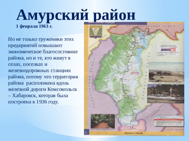 Амурский район 1 февраля 1963 г. Но не только труженики этих предприятий повышают экономическое благосостояние района, но и те, кто живут в селах, поселках и железнодорожных станциях района, потому что территория района расположена вдоль железной дороги Комсомольск – Хабаровск, которая была построена в 1936 году. 
