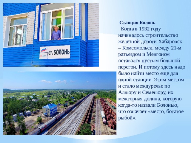  Станция Болонь  Когда в 1932 году начиналось строительство железной дороги Хабаровск – Комсомольск, между 21-м разъездом и Менгоном оставался пустым большой перегон. И потому здесь надо было найти место еще для одной станции. Этим местом и стало междуречье по Аллюру и Семенюру, их межгорная долина, которую когда-то назвали Болонью, что означает «место, богатое рыбой». 