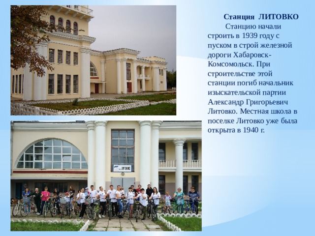 Станция ЛИТОВКО  Станцию начали строить в 1939 году с пуском в строй железной дороги Хабаровск-Комсомольск. При строительстве этой станции погиб начальник изыскательской партии Александр Григорьевич Литовко. Местная школа в поселке Литовко уже была открыта в 1940 г. 