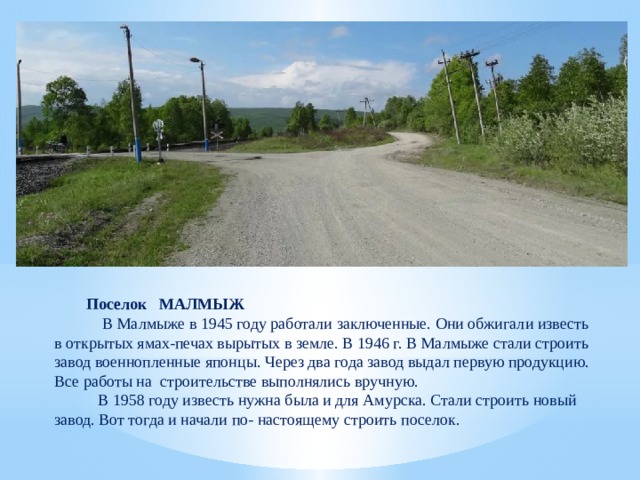 Поселок МАЛМЫЖ  В Малмыже в 1945 году работали заключенные. Они обжигали известь в открытых ямах-печах вырытых в земле. В 1946 г. В Малмыже стали строить завод военнопленные японцы. Через два года завод выдал первую продукцию. Все работы на строительстве выполнялись вручную.  В 1958 году известь нужна была и для Амурска. Стали строить новый завод. Вот тогда и начали по- настоящему строить поселок. 