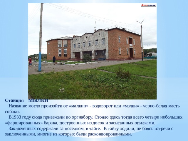 Станция МЫЛКИ  Название могло произойти от «малкин» - водоворот или «мэлки» - черно-белая масть собаки.  В1933 году сюда приезжали по оргнабору. Стояло здесь тогда всего четыре небольших «фаршированных» барака, построенных из досок и засыпанных опилками.  Заключенных содержали за поселком, в тайге. В тайгу ходили, не боясь встречи с заключенными, многие из которых были расконвоированными. 