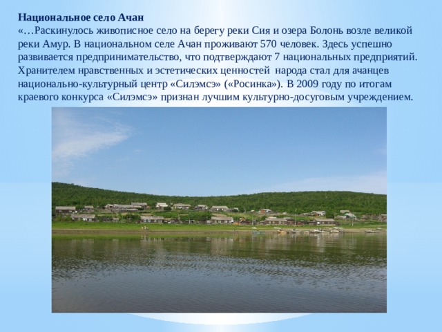 Национальное село Ачан «…Раскинулось живописное село на берегу реки Сия и озера Болонь возле великой реки Амур. В национальном селе Ачан проживают 570 человек. Здесь успешно развивается предпринимательство, что подтверждают 7 национальных предприятий. Хранителем нравственных и эстетических ценностей народа стал для ачанцев национально-культурный центр «Силэмсэ» («Росинка»). В 2009 году по итогам краевого конкурса «Силэмсэ» признан лучшим культурно-досуговым учреждением. 