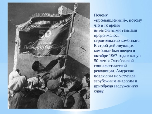 Почему «промышленный», потому что в то время интенсивными темпами продолжалось строительство комбината. В строй действующих комбинат был введен в октябре 1967 года в канун 50-летия Октябрьской социалистической революции. Амурская целлюлоза не уступала зарубежным аналогам и приобрела заслуженную славу. 