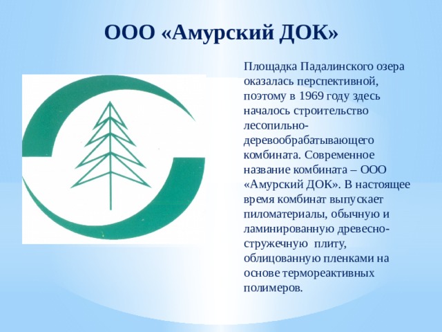 ООО «Амурский ДОК» Площадка Падалинского озера оказалась перспективной, поэтому в 1969 году здесь началось строительство лесопильно-деревообрабатывающего комбината. Современное название комбината – ООО «Амурский ДОК». В настоящее время комбинат выпускает пиломатериалы, обычную и ламинированную древесно-стружечную плиту, облицованную пленками на основе термореактивных полимеров. 