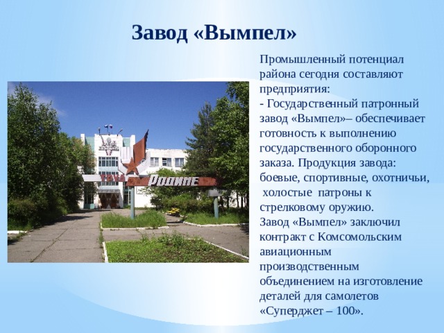 Завод «Вымпел» Промышленный потенциал района сегодня составляют предприятия: - Государственный патронный завод «Вымпел»– обеспечивает готовность к выполнению государственного оборонного заказа. Продукция завода: боевые, спортивные, охотничьи, холостые патроны к стрелковому оружию. Завод «Вымпел» заключил контракт с Комсомольским авиационным производственным объединением на изготовление деталей для самолетов «Суперджет – 100». 