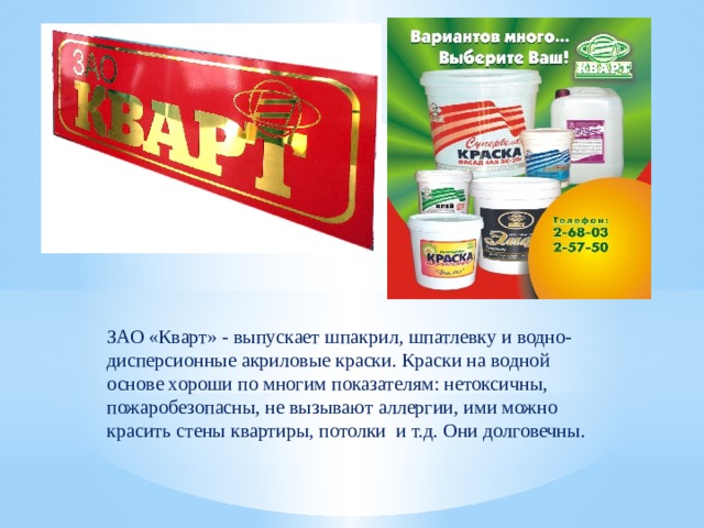 ЗАО «Кварт» - выпускает шпакрил, шпатлевку и водно-дисперсионные акриловые краски. Краски на водной основе хороши по многим показателям: нетоксичны, пожаробезопасны, не вызывают аллергии, ими можно красить стены квартиры, потолки и т.д. Они долговечны. 