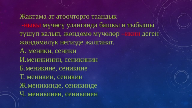 Жактама ат атоочторго таандык  -ныкы мүчөсү уланганда башкы н тыбышы түшүп калып, жөндөмө мүчөлөр –икин деген жөндөмөлүк негизде жалганат.  А. меники, сеники  И.меникинин, сеникинин  Б.меникине, сеникине  Т. меникин, сеникин  Ж.меникинде, сеникинде  Ч. меникинен, сеникинен 