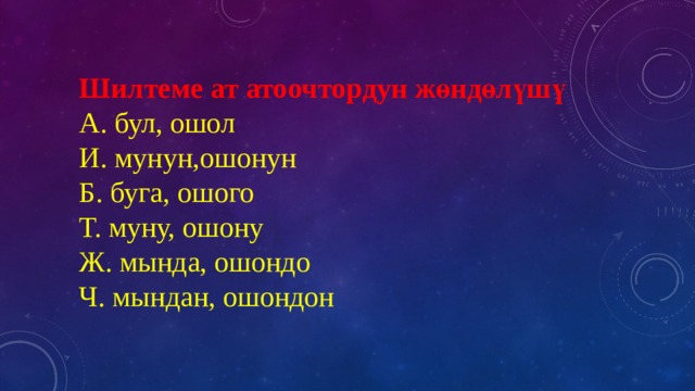 Шилтеме ат атоочтордун жөндөлүшү  А. бул, ошол  И. мунун,ошонун  Б. буга, ошого  Т. муну, ошону  Ж. мында, ошондо  Ч. мындан, ошондон 