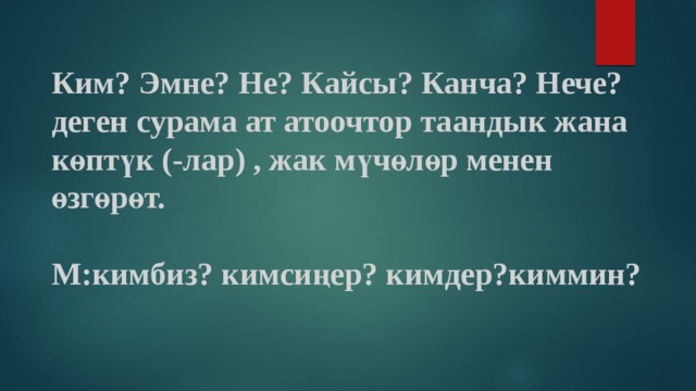 Ким? Эмне? Не? Кайсы? Канча? Нече? деген сурама ат атоочтор таандык жана көптүк (-лар) , жак мүчөлөр менен өзгөрөт.   М:кимбиз? кимсиңер? кимдер?киммин? 