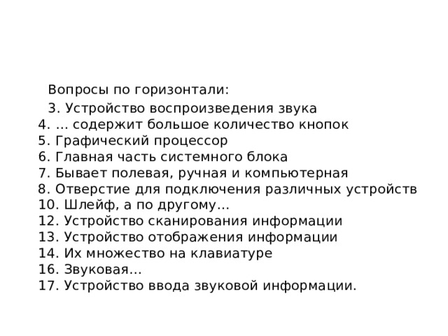  Вопросы по горизонтали:  3. Устройство воспроизведения звука  4. … содержит большое количество кнопок  5. Графический процессор  6. Главная часть системного блока  7. Бывает полевая, ручная и компьютерная  8. Отверстие для подключения различных устройств  10. Шлейф, а по другому…  12. Устройство сканирования информации  13. Устройство отображения информации  14. Их множество на клавиатуре  16. Звуковая…  17. Устройство ввода звуковой информации. 