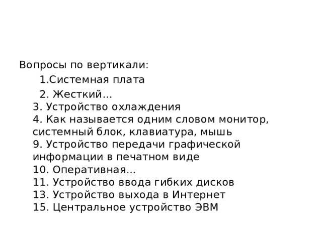 Вопросы по вертикали:  1.Системная плата  2. Жесткий…  3. Устройство охлаждения  4. Как называется одним словом монитор, системный блок, клавиатура, мышь  9. Устройство передачи графической информации в печатном виде  10. Оперативная…  11. Устройство ввода гибких дисков  13. Устройство выхода в Интернет  15. Центральное устройство ЭВМ 