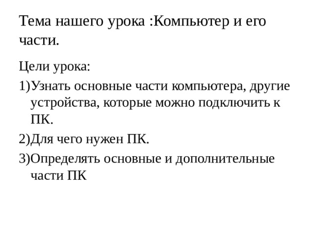 Тема нашего урока :Компьютер и его части. Цели урока: 1)Узнать основные части компьютера, другие устройства, которые можно подключить к ПК. 2)Для чего нужен ПК. 3)Определять основные и дополнительные части ПК 