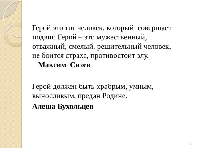  Герой это тот человек, который совершает подвиг. Герой – это мужественный, отважный, смелый, решительный человек, не боится страха, противостоит злу. Максим Сизев  Герой должен быть храбрым, умным, выносливым, предан Родине.   Алеша Бухольцев  