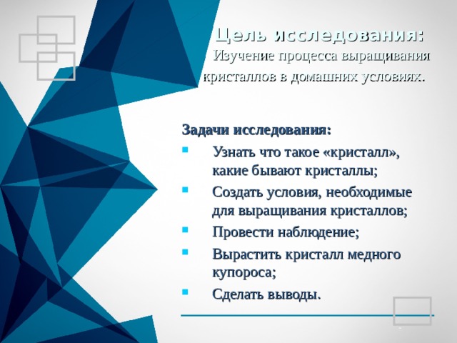 Цель исследования:   Изучение процесса выращивания кристаллов в домашних условиях.  Задачи исследования: Узнать что такое «кристалл», какие бывают кристаллы; Создать условия, необходимые для выращивания кристаллов; Провести наблюдение; Вырастить кристалл медного купороса; Сделать выводы. 