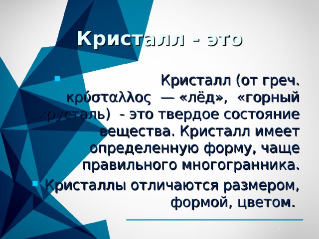 Кристалл - это  Кристалл (от греч. κρύσταλλος — «лёд», «горный хрусталь) - это твердое состояние вещества. Кристалл имеет определенную форму, чаще правильного многогранника. Кристаллы отличаются размером, формой, цветом.  