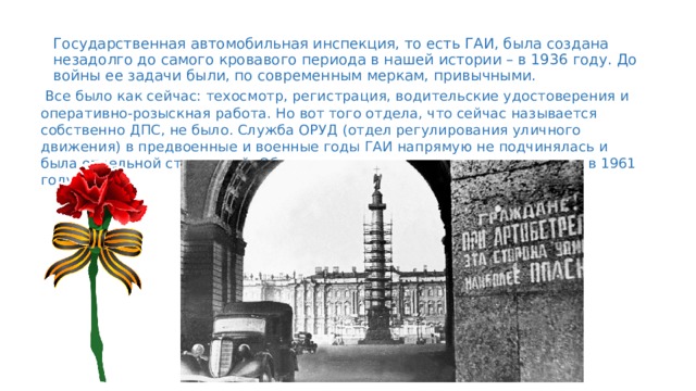 Государственная автомобильная инспекция, то есть ГАИ, была создана незадолго до самого кровавого периода в нашей истории – в 1936 году. До войны ее задачи были, по современным меркам, привычными.  Все было как сейчас: техосмотр, регистрация, водительские удостоверения и оперативно-розыскная работа. Но вот того отдела, что сейчас называется собственно ДПС, не было. Служба ОРУД (отдел регулирования уличного движения) в предвоенные и военные годы ГАИ напрямую не подчинялась и была отдельной структурой. Объединили их много позже – только лишь в 1961 году. 