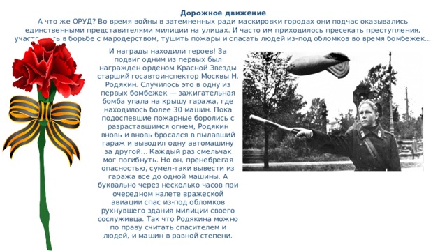 Дорожное движение  А что же ОРУД? Во время войны в затемненных ради маскировки городах они подчас оказывались единственными представителями милиции на улицах. И часто им приходилось пресекать преступления, участвовать в борьбе с мародерством, тушить пожары и спасать людей из-под обломков во время бомбежек...   И награды находили героев! За подвиг одним из первых был награжден орденом Красной Звезды старший госавтоинспектор Москвы Н. Родякин. Случилось это в одну из первых бомбежек — зажигательная бомба упала на крышу гаража, где находилось более 30 машин. Пока подоспевшие пожарные боролись с разраставшимся огнем, Родякин вновь и вновь бросался в пылавший гараж и выводил одну автомашину за другой… Каждый раз смельчак мог погибнуть. Но он, пренебрегая опасностью, сумел-таки вывести из гаража все до одной машины. А буквально через несколько часов при очередном налете вражеской авиации спас из-под обломков рухнувшего здания милиции своего сослуживца. Так что Родякина можно по праву считать спасителем и людей, и машин в равной степени. 