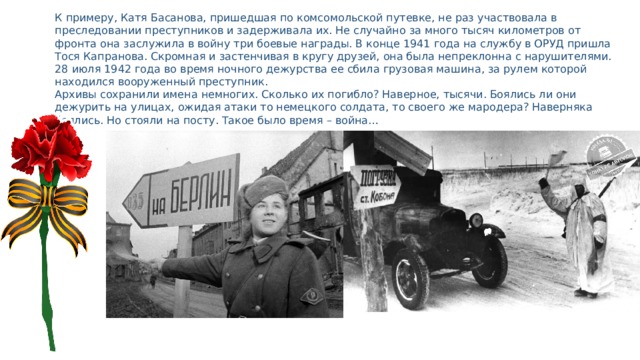 К примеру, Катя Басанова, пришедшая по комсомольской путевке, не раз участвовала в преследовании преступников и задерживала их. Не случайно за много тысяч километров от фронта она заслужила в войну три боевые награды. В конце 1941 года на службу в ОРУД пришла Тося Капранова. Скромная и застенчивая в кругу друзей, она была непреклонна с нарушителями. 28 июля 1942 года во время ночного дежурства ее сбила грузовая машина, за рулем которой находился вооруженный преступник. Архивы сохранили имена немногих. Сколько их погибло? Наверное, тысячи. Боялись ли они дежурить на улицах, ожидая атаки то немецкого солдата, то своего же мародера? Наверняка боялись. Но стояли на посту. Такое было время – война… 