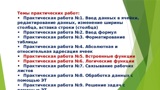 Темы практических работ: •  Практическая работа №1. Ввод данных в ячейки, редактирование данных, изменение ширины столбца, вставка строки (столбца) •  Практическая работа №2. Ввод формул •  Практическая работа №3. Форматирование таблицы •  Практическая работа №4. Абсолютная и относительная адресация ячеек •  Практическая работа №5. Встроенные функции •  Практическая работа №6. Логические функции •  Практическая работа №7. Связывание рабочих листов •  Практическая работа №8. Обработка данных с помощью ЭТ •  Практическая работа №9. Решение задач с помощью ЭТ •  Практическая работа №10. Формализация и компьютерное моделирование 