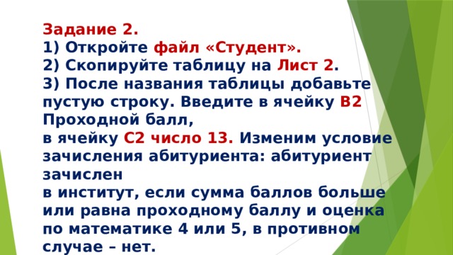Задание 2. 1) Откройте файл «Студент». 2) Скопируйте таблицу на Лист 2 . 3) После названия таблицы добавьте пустую строку. Введите в ячейку В2 Проходной балл, в ячейку С2 число 13. Изменим условие зачисления абитуриента: абитуриент зачислен в институт, если сумма баллов больше или равна проходному баллу и оценка по математике 4 или 5, в противном случае – нет. 
