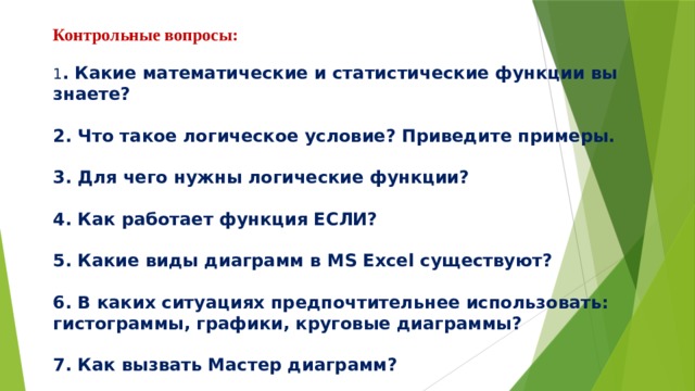 Контрольные вопросы:   1 . Какие математические и статистические функции вы знаете?   2. Что такое логическое условие? Приведите примеры.   3. Для чего нужны логические функции?   4. Как работает функция ЕСЛИ?   5. Какие виды диаграмм в MS Excel существуют?   6. В каких ситуациях предпочтительнее использовать: гистограммы, графики, круговые диаграммы?   7. Как вызвать Мастер диаграмм?   