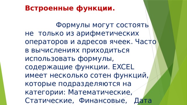 Встроенные функции.  Формулы могут состоять не только из арифметических операторов и адресов ячеек. Часто в вычислениях приходиться использовать формулы, содержащие функции. EXCEL имеет несколько сотен функций, которые подразделяются на категории: Математические, Статические, Финансовые, Дата и время и т. д. 