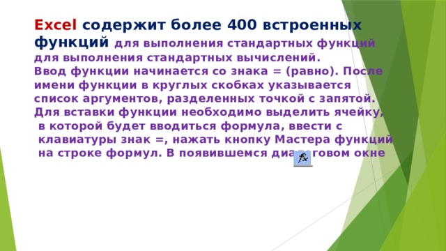 Excel содержит более 400 встроенных функций для выполнения стандартных функций  для выполнения стандартных вычислений.  Ввод функции начинается со знака = (равно). После  имени функции в круглых скобках указывается  список аргументов, разделенных точкой с запятой.  Для вставки функции необходимо выделить ячейку,  в которой будет вводиться формула, ввести с  клавиатуры знак =, нажать кнопку Мастера функций  на строке формул. В появившемся диалоговом окне 
