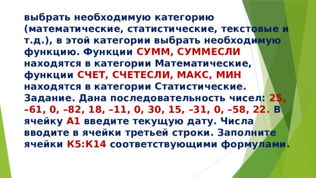 выбрать необходимую категорию (математические, статистические, текстовые и т.д.), в этой категории выбрать необходимую функцию. Функции СУММ, СУММЕСЛИ находятся в категории Математические, функции СЧЕТ, СЧЕТЕСЛИ, МАКС, МИН находятся в категории Статистические.  Задание. Дана последовательность чисел: 25, –61, 0, –82, 18, –11, 0, 30, 15, –31, 0, –58, 22. В ячейку А1 введите текущую дату. Числа вводите в ячейки третьей строки. Заполните ячейки К5:К14 соответствующими формулами.   