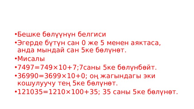 Бешке бөлүүнүн белгиси Эгерде бүтүн сан 0 же 5 менен аяктаса, анда мындай сан 5ке бөлүнөт. Мисалы 7497=749×10+7;7саны 5ке бөлүнбөйт. 36990=3699×10+0; оң жагындагы эки кошулуучу тең 5ке бөлүнөт. 121035=1210×100+35; 35 саны 5ке бөлүнөт. 