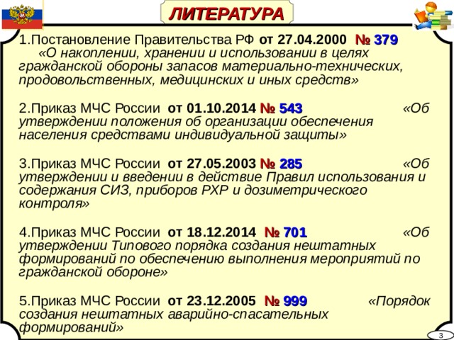 ЛИТЕРАТУРА  Постановление Правительства РФ от 27.04.2000 № 379  «О накоплении, хранении и использовании в целях гражданской обороны запасов материально-технических, продовольственных, медицинских и иных средств»  Приказ МЧС России от 01.10.2014 № 543  «Об утверждении положения об организации обеспечения населения средствами индивидуальной защиты»  Приказ МЧС России от 27.05.2003 № 285  «Об утверждении и введении в действие Правил использования и содержания СИЗ, приборов РХР и дозиметрического контроля»  Приказ МЧС России от 18.12.2014 № 701  «Об утверждении Типового порядка создания нештатных формирований по обеспечению выполнения мероприятий по гражданской обороне»  Приказ МЧС России от 23.12.2005 № 999  «Порядок создания нештатных аварийно-спасательных формирований»  3 