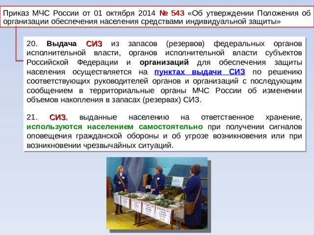 Приказ МЧС России от 01 октября 2014 № 543 «Об утверждении Положения об организации обеспечения населения средствами индивидуальной защиты» 20. Выдача  СИЗ из запасов (резервов) федеральных органов исполнительной власти, органов исполнительной власти субъектов Российской Федерации и организаций для обеспечения защиты населения осуществляется на пунктах выдачи СИЗ  по решению соответствующих руководителей органов и организаций с последующим сообщением в территориальные органы МЧС России об изменении объемов накопления в запасах (резервах) СИЗ. 21. СИЗ , выданные населению на ответственное хранение, используются населением самостоятельно при получении сигналов оповещения гражданской обороны и об угрозе возникновения или при возникновении чрезвычайных ситуаций. 