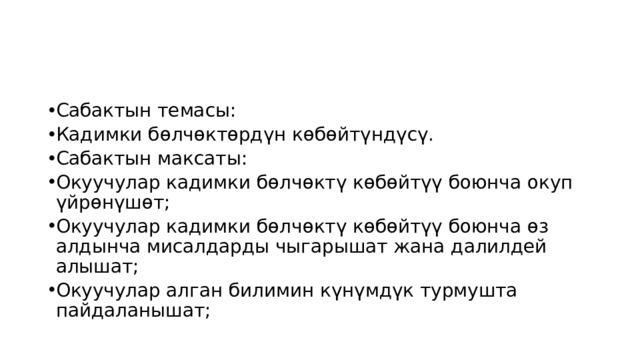 Сабактын темасы: Кадимки бөлчөктөрдүн көбөйтүндүсү. Сабактын максаты: Окуучулар кадимки бөлчөктү көбөйтүү боюнча окуп үйрөнүшөт; Окуучулар кадимки бөлчөктү көбөйтүү боюнча өз алдынча мисалдарды чыгарышат жана далилдей алышат; Окуучулар алган билимин күнүмдүк турмушта пайдаланышат; 