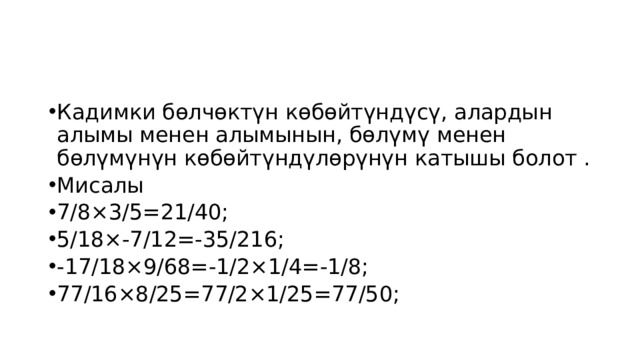 Кадимки бөлчөктүн көбөйтүндүсү, алардын алымы менен алымынын, бөлүмү менен бөлүмүнүн көбөйтүндүлөрүнүн катышы болот . Мисалы 7/8×3/5=21/40; 5/18×-7/12=-35/216; -17/18×9/68=-1/2×1/4=-1/8; 77/16×8/25=77/2×1/25=77/50; 